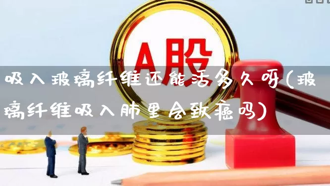 吸入玻璃纤维还能活多久呀(玻璃纤维吸入肺里会致癌吗)_https://www.xzdzcjx.com_创业板_第1张