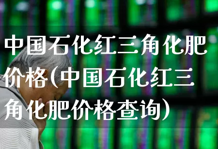 中国石化红三角化肥价格(中国石化红三角化肥价格查询)_https://www.xzdzcjx.com_上交所_第1张