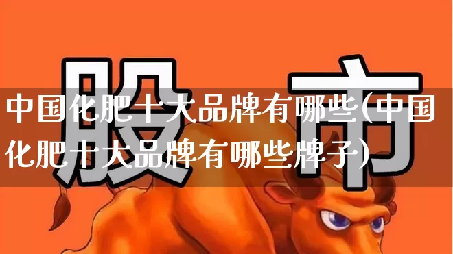 中国化肥十大品牌有哪些(中国化肥十大品牌有哪些牌子)_https://www.xzdzcjx.com_科创板_第1张