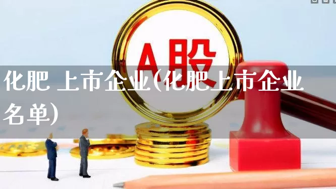 化肥 上市企业(化肥上市企业名单)_https://www.xzdzcjx.com_上交所_第1张