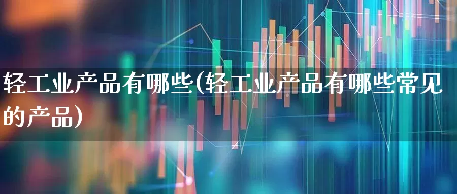 轻工业产品有哪些(轻工业产品有哪些常见的产品)_https://www.xzdzcjx.com_创业板_第1张