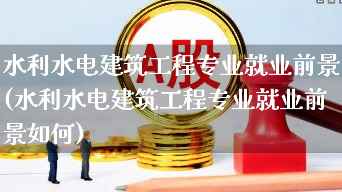 水利水电建筑工程专业就业前景(水利水电建筑工程专业就业前景如何)_https://www.xzdzcjx.com_北交所_第1张