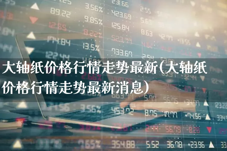 大轴纸价格行情走势最新(大轴纸价格行情走势最新消息)_https://www.xzdzcjx.com_北交所_第1张