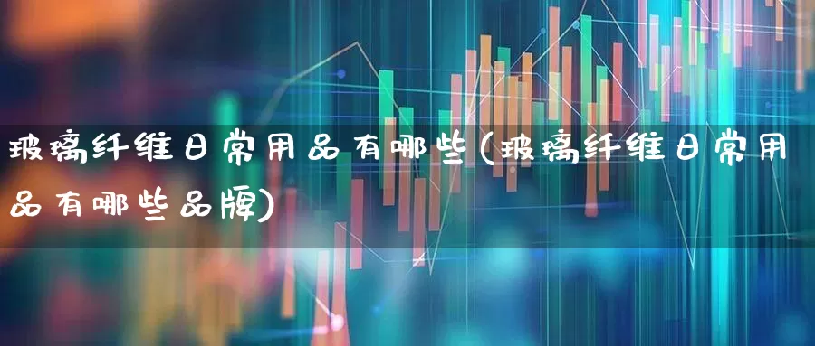 玻璃纤维日常用品有哪些(玻璃纤维日常用品有哪些品牌)_https://www.xzdzcjx.com_科创板_第1张