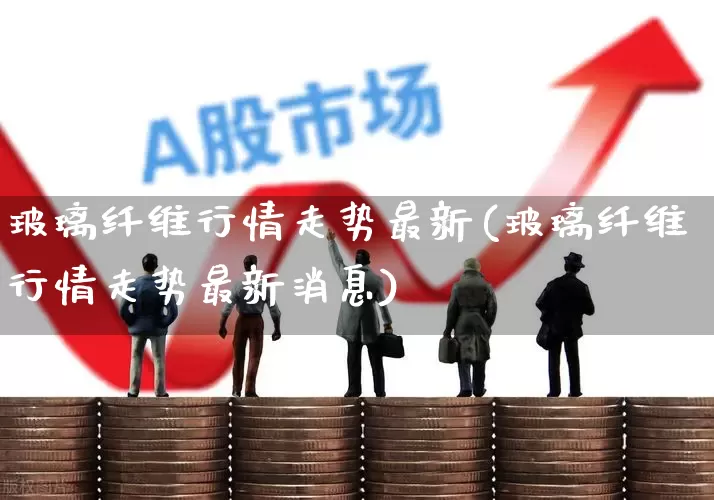 玻璃纤维行情走势最新(玻璃纤维行情走势最新消息)_https://www.xzdzcjx.com_北交所_第1张