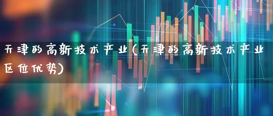 天津的高新技术产业(天津的高新技术产业区位优势)_https://www.xzdzcjx.com_北交所_第1张