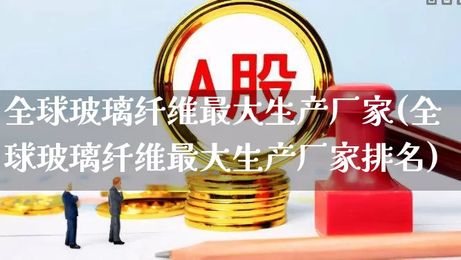 全球玻璃纤维最大生产厂家(全球玻璃纤维最大生产厂家排名)_https://www.xzdzcjx.com_科创板_第1张