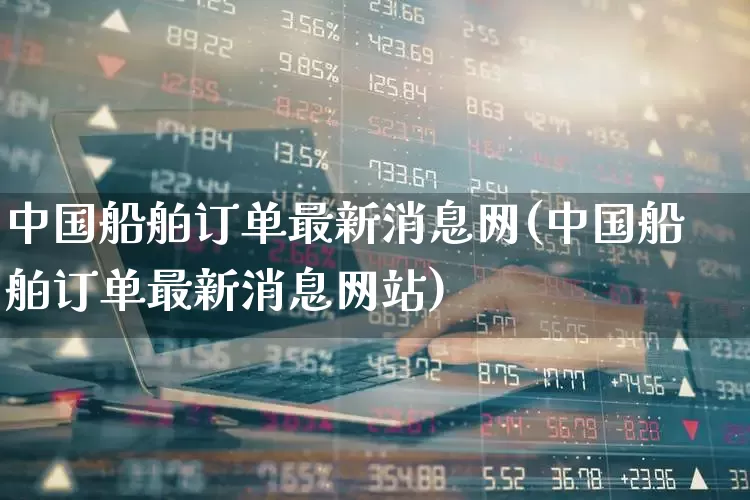 中国船舶订单最新消息网(中国船舶订单最新消息网站)_https://www.xzdzcjx.com_北交所_第1张