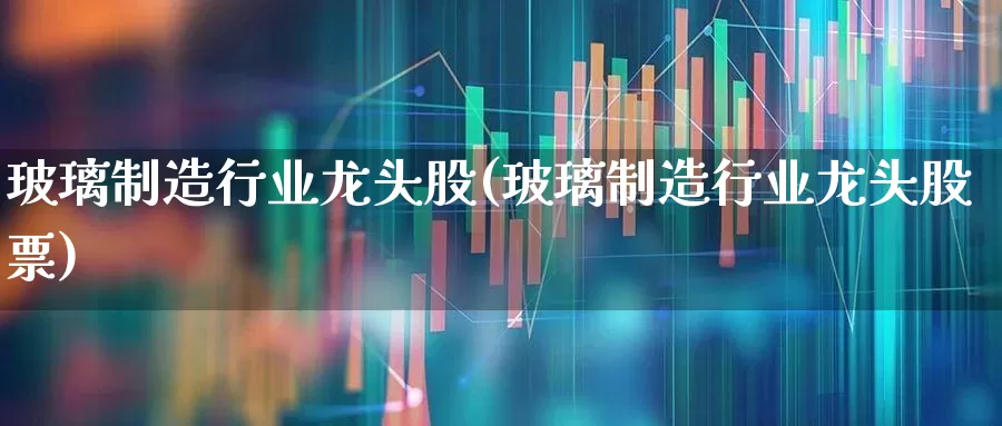 玻璃制造行业龙头股(玻璃制造行业龙头股票)_https://www.xzdzcjx.com_科创板_第1张