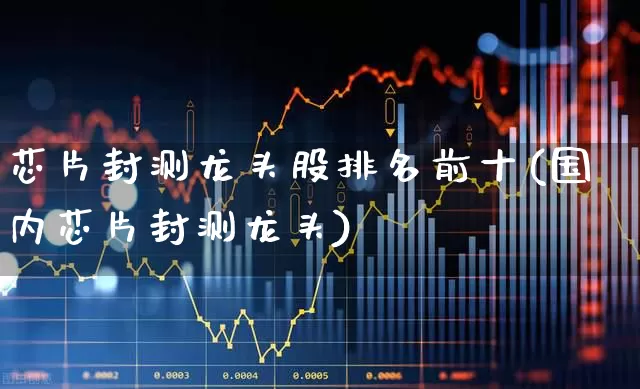 芯片封测龙头股排名前十(国内芯片封测龙头)_https://www.xzdzcjx.com_深交所_第1张