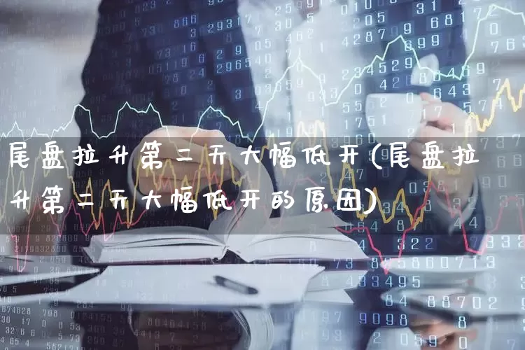 尾盘拉升第二天大幅低开(尾盘拉升第二天大幅低开的原因)_https://www.xzdzcjx.com_深交所_第1张