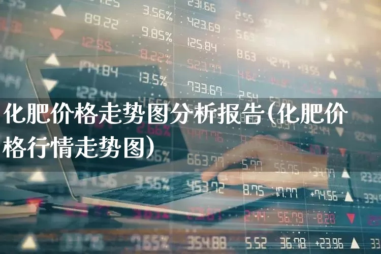 化肥价格走势图分析报告(化肥价格行情走势图)_https://www.xzdzcjx.com_上交所_第1张