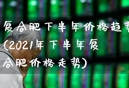 复合肥下半年价格趋势(2021年下半年复合肥价格走势)_https://www.xzdzcjx.com_上交所_第1张