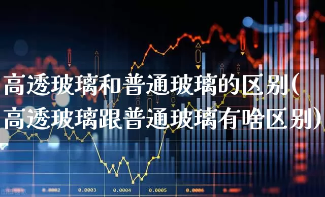 高透玻璃和普通玻璃的区别(高透玻璃跟普通玻璃有啥区别)_https://www.xzdzcjx.com_深交所_第1张