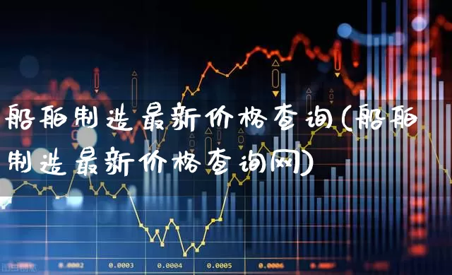 船舶制造最新价格查询(船舶制造最新价格查询网)_https://www.xzdzcjx.com_上交所_第1张