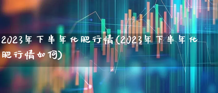 2023年下半年化肥行情(2023年下半年化肥行情如何)_https://www.xzdzcjx.com_上交所_第1张