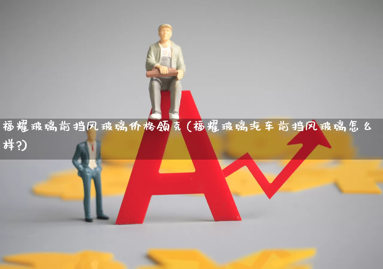 福耀玻璃前挡风玻璃价格领克(福耀玻璃汽车前挡风玻璃怎么样?)_https://www.xzdzcjx.com_深交所_第1张
