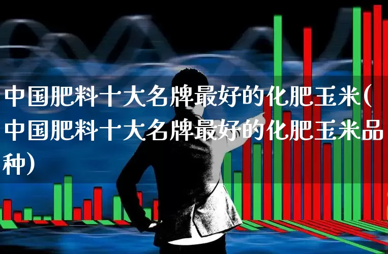 中国肥料十大名牌最好的化肥玉米(中国肥料十大名牌最好的化肥玉米品种)_https://www.xzdzcjx.com_深交所_第1张