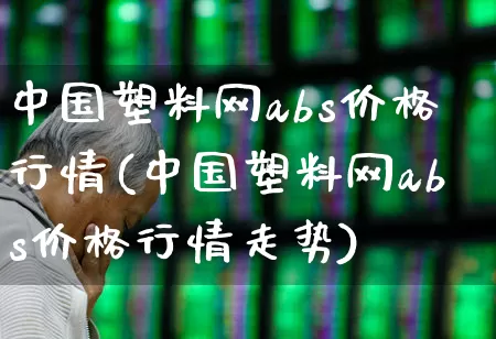 中国塑料网abs价格行情(中国塑料网abs价格行情走势)_https://www.xzdzcjx.com_北交所_第1张