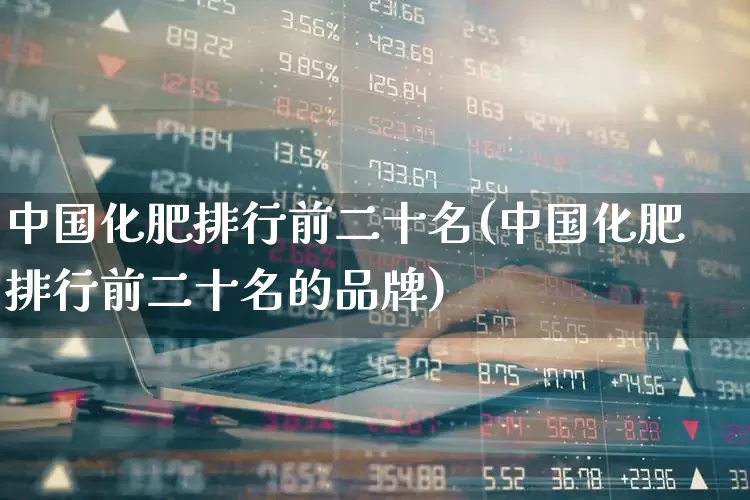 中国化肥排行前二十名(中国化肥排行前二十名的品牌)_https://www.xzdzcjx.com_创业板_第1张