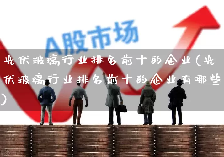 光伏玻璃行业排名前十的企业(光伏玻璃行业排名前十的企业有哪些)_https://www.xzdzcjx.com_北交所_第1张