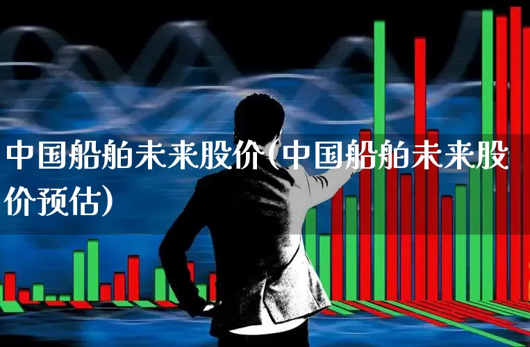 中国船舶未来股价(中国船舶未来股价预估)_https://www.xzdzcjx.com_北交所_第1张