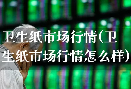 卫生纸市场行情(卫生纸市场行情怎么样)_https://www.xzdzcjx.com_深交所_第1张