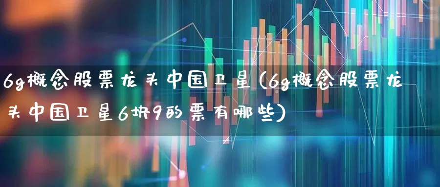 6g概念股票龙头中国卫星(6g概念股票龙头中国卫星6块9的票有哪些)_https://www.xzdzcjx.com_科创板_第1张