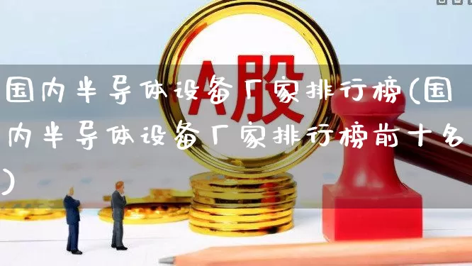 国内半导体设备厂家排行榜(国内半导体设备厂家排行榜前十名)_https://www.xzdzcjx.com_上交所_第1张