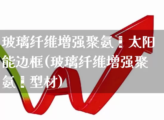 玻璃纤维增强聚氨酯太阳能边框(玻璃纤维增强聚氨酯型材)_https://www.xzdzcjx.com_北交所_第1张