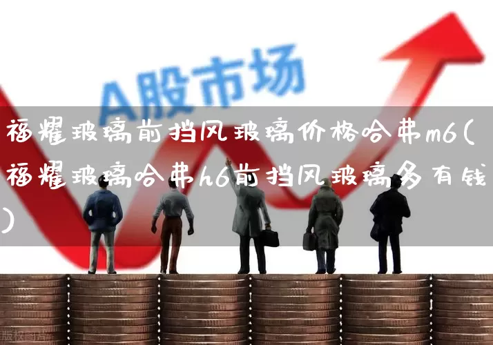 福耀玻璃前挡风玻璃价格哈弗m6(福耀玻璃哈弗h6前挡风玻璃多有钱)_https://www.xzdzcjx.com_创业板_第1张