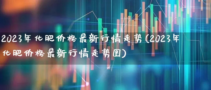 2023年化肥价格最新行情走势(2023年化肥价格最新行情走势图)_https://www.xzdzcjx.com_北交所_第1张