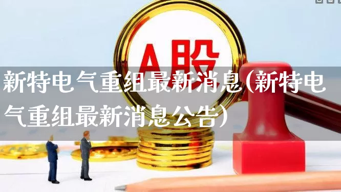 新特电气重组最新消息(新特电气重组最新消息公告)_https://www.xzdzcjx.com_北交所_第1张