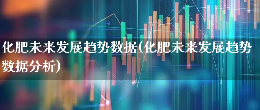 化肥未来发展趋势数据(化肥未来发展趋势数据分析)_https://www.xzdzcjx.com_深交所_第1张