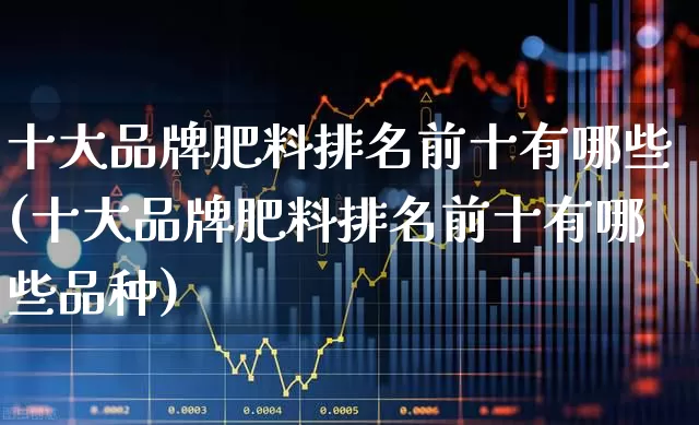 十大品牌肥料排名前十有哪些(十大品牌肥料排名前十有哪些品种)_https://www.xzdzcjx.com_上交所_第1张