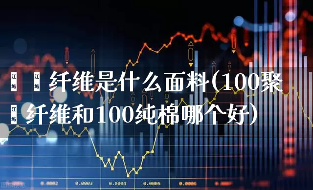 棸酯纤维是什么面料(100聚酯纤维和100纯棉哪个好)_https://www.xzdzcjx.com_深交所_第1张