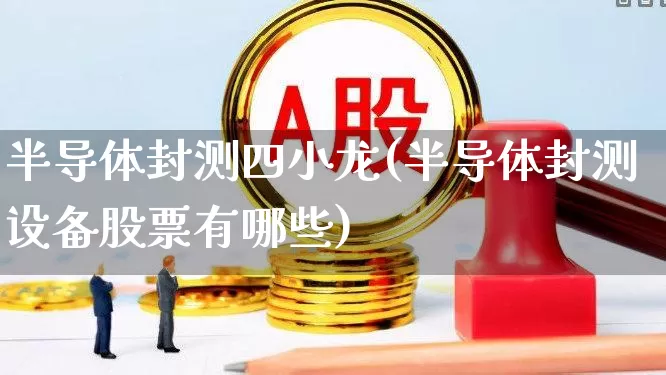 半导体封测四小龙(半导体封测设备股票有哪些)_https://www.xzdzcjx.com_创业板_第1张